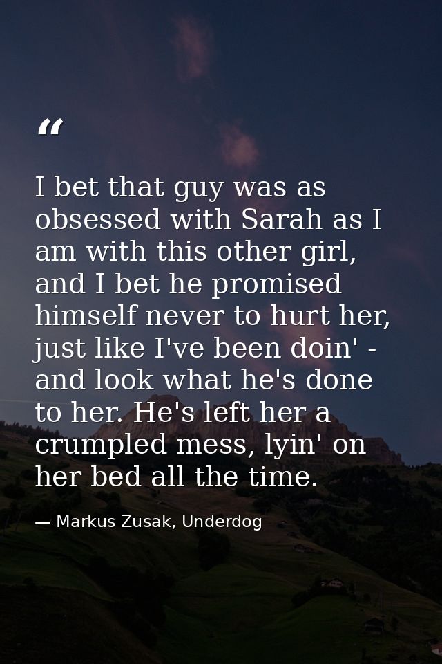 I bet that guy was as obsessed with Sarah as I am with this other girl, and I bet he promised himself never to hurt her, — Markus Zusak, Underdog