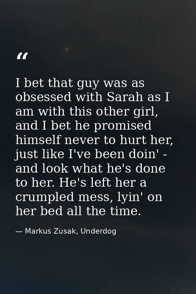 I bet that guy was as obsessed with Sarah as I am with this other girl, and I bet he promised himself never to hurt her, — Markus Zusak, Underdog
