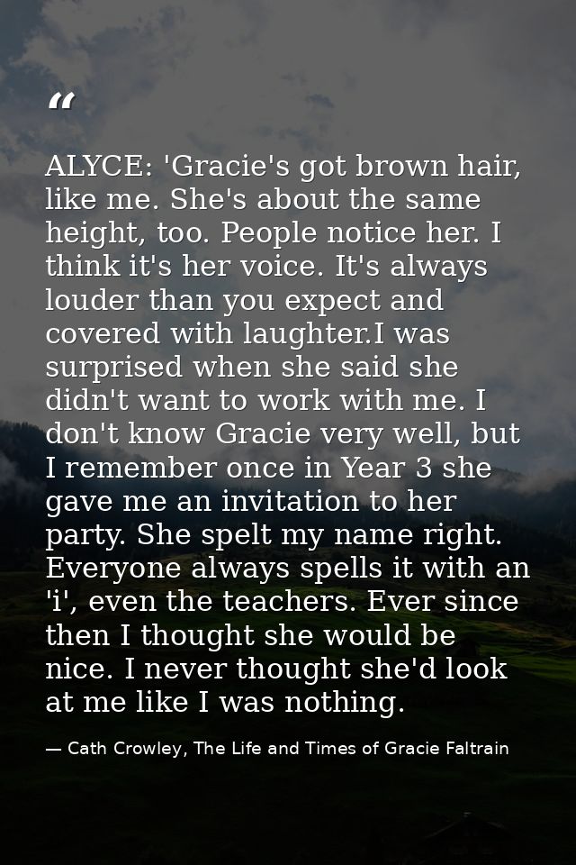 ALYCE: 'Gracie's got brown hair, like me. She's about the same height, too. People notice her. I think it's her voice. I — Cath Crowley, The Life and Times of Gracie Faltrain