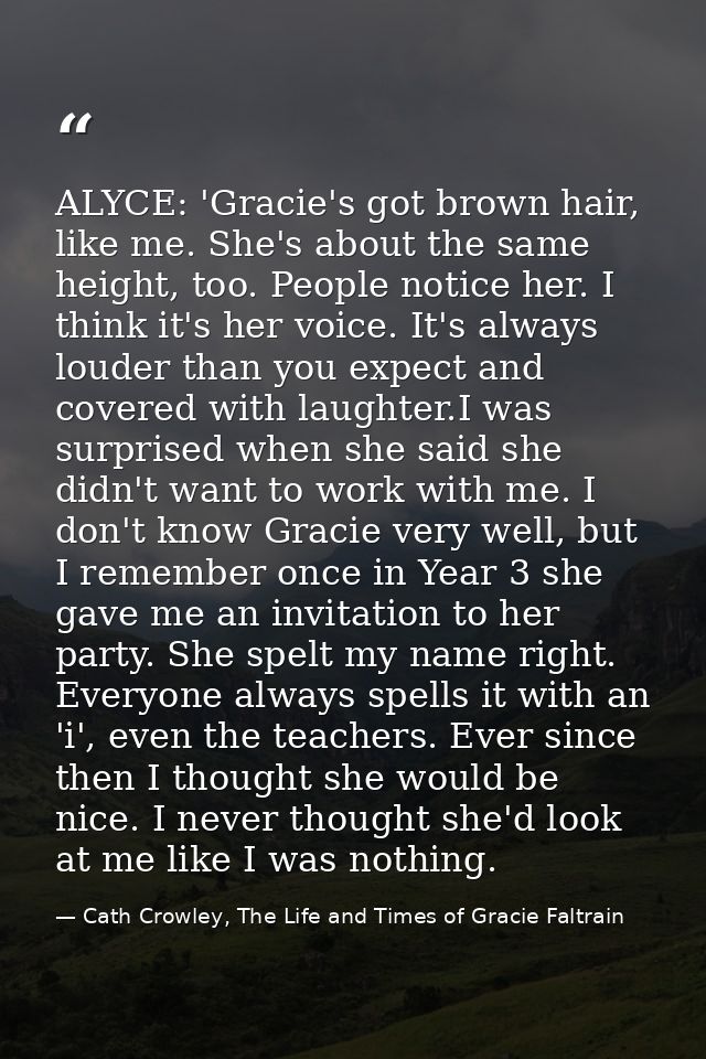 ALYCE: 'Gracie's got brown hair, like me. She's about the same height, too. People notice her. I think it's her voice. I — Cath Crowley, The Life and Times of Gracie Faltrain