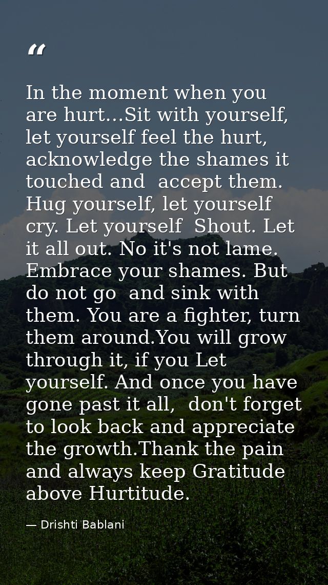 In the moment when you are hurt…Sit with yourself, let yourself feel the hurt,  acknowledge the shames it touched and  a — Drishti Bablani