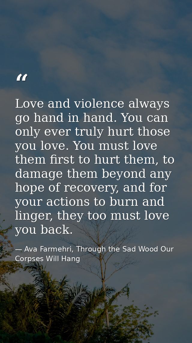 Love and violence always go hand in hand. You can only ever truly hurt those you love. You must love them first to hurt  — Ava Farmehri, Through the Sad Wood Our Corpses Will Hang