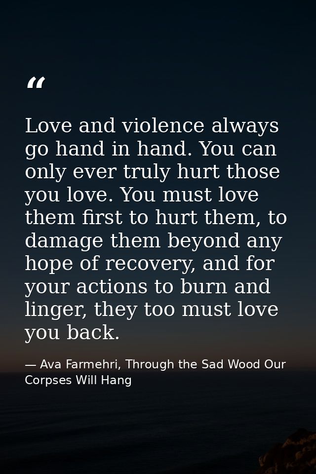Love and violence always go hand in hand. You can only ever truly hurt those you love. You must love them first to hurt  — Ava Farmehri, Through the Sad Wood Our Corpses Will Hang