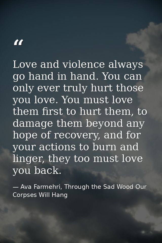 Love and violence always go hand in hand. You can only ever truly hurt those you love. You must love them first to hurt  — Ava Farmehri, Through the Sad Wood Our Corpses Will Hang