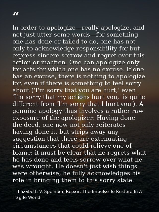 In order to apologize—really apologize, and not just utter some words—for something one has done or failed to do, one ha — Elizabeth V. Spelman, Repair: The Impulse To Restore In A Fragile World
