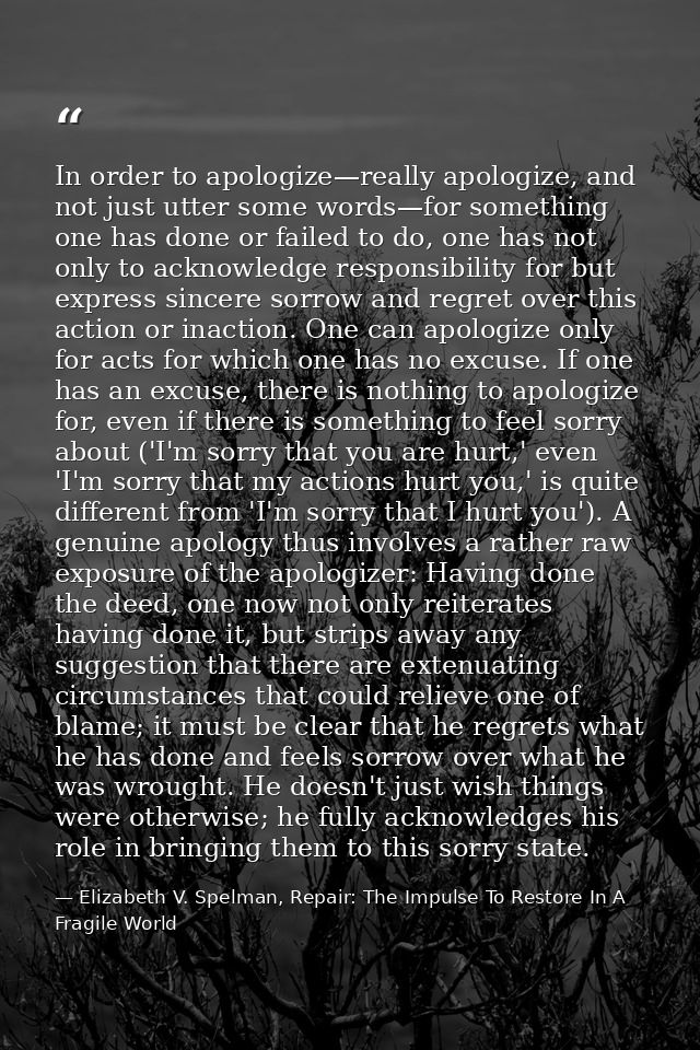 In order to apologize—really apologize, and not just utter some words—for something one has done or failed to do, one ha — Elizabeth V. Spelman, Repair: The Impulse To Restore In A Fragile World