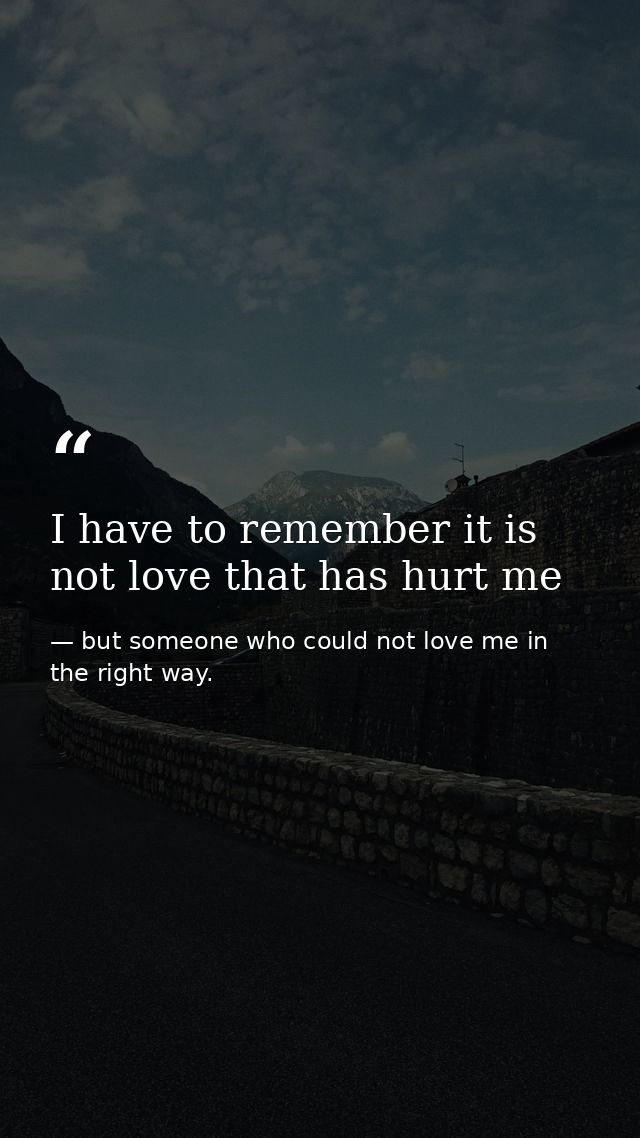 I have to remember it is not love that has hurt me — but someone who could not love me in the right way.