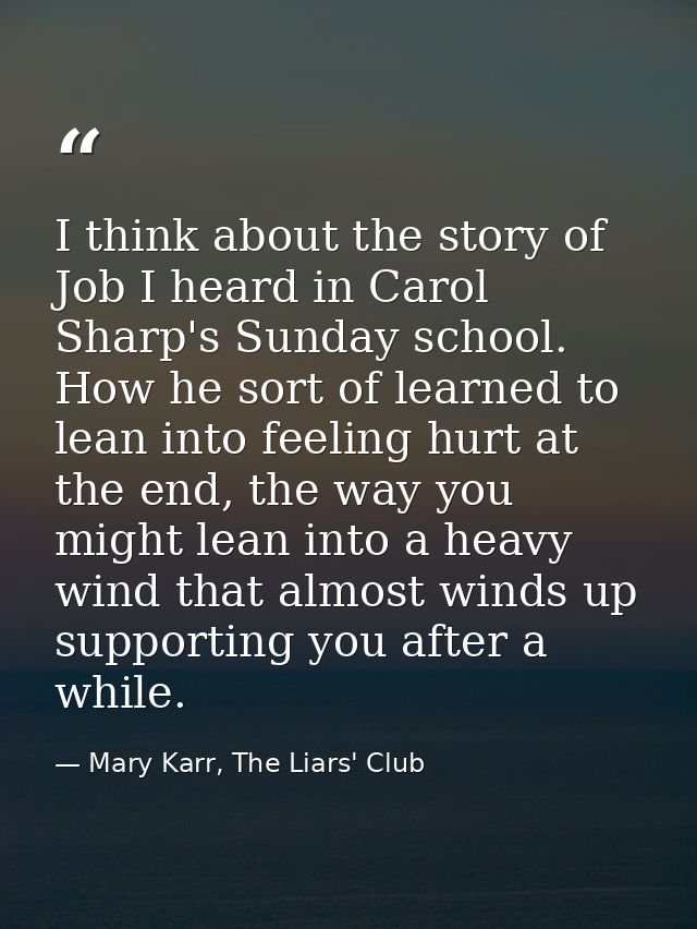 I think about the story of Job I heard in Carol Sharp's Sunday school. How he sort of learned to lean into feeling hurt  — Mary Karr, The Liars' Club