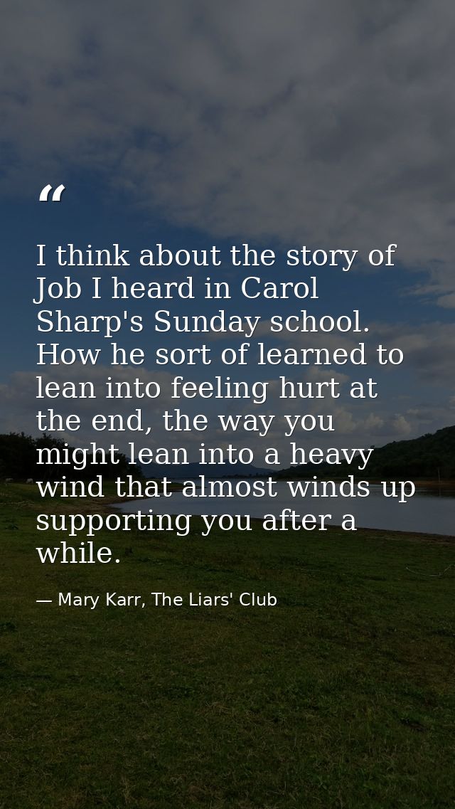 I think about the story of Job I heard in Carol Sharp's Sunday school. How he sort of learned to lean into feeling hurt  — Mary Karr, The Liars' Club