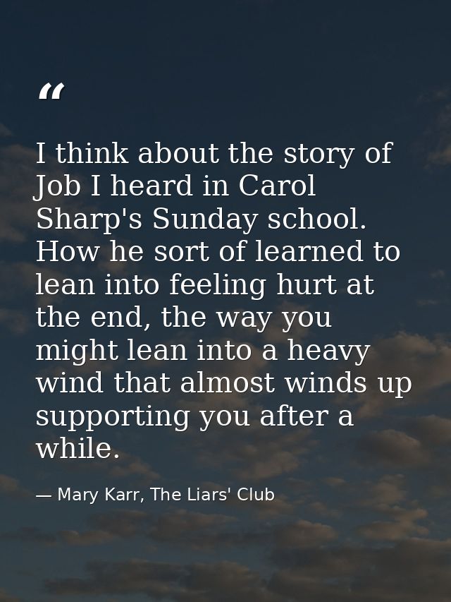 I think about the story of Job I heard in Carol Sharp's Sunday school. How he sort of learned to lean into feeling hurt  — Mary Karr, The Liars' Club