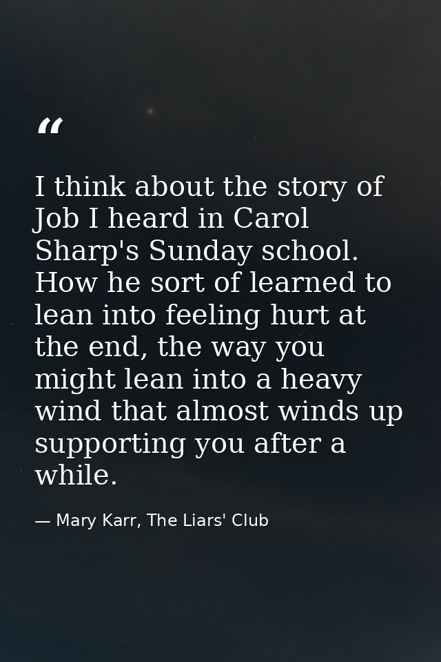 I think about the story of Job I heard in Carol Sharp's Sunday school. How he sort of learned to lean into feeling hurt  — Mary Karr, The Liars' Club
