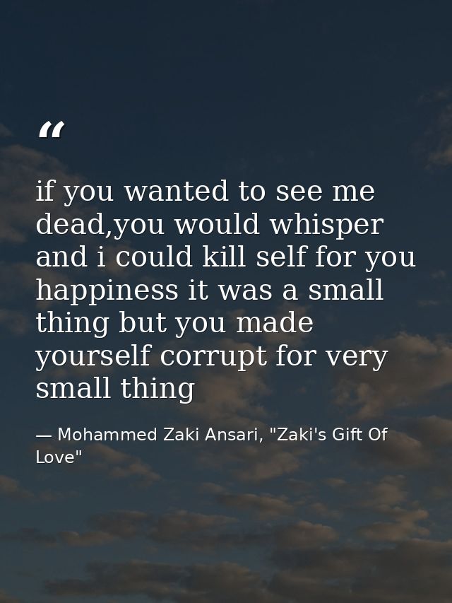 if you wanted to see me dead,you would whisper and i could kill self for you happiness it was a small thing but you made — Mohammed Zaki Ansari, "Zaki's Gift Of Love"