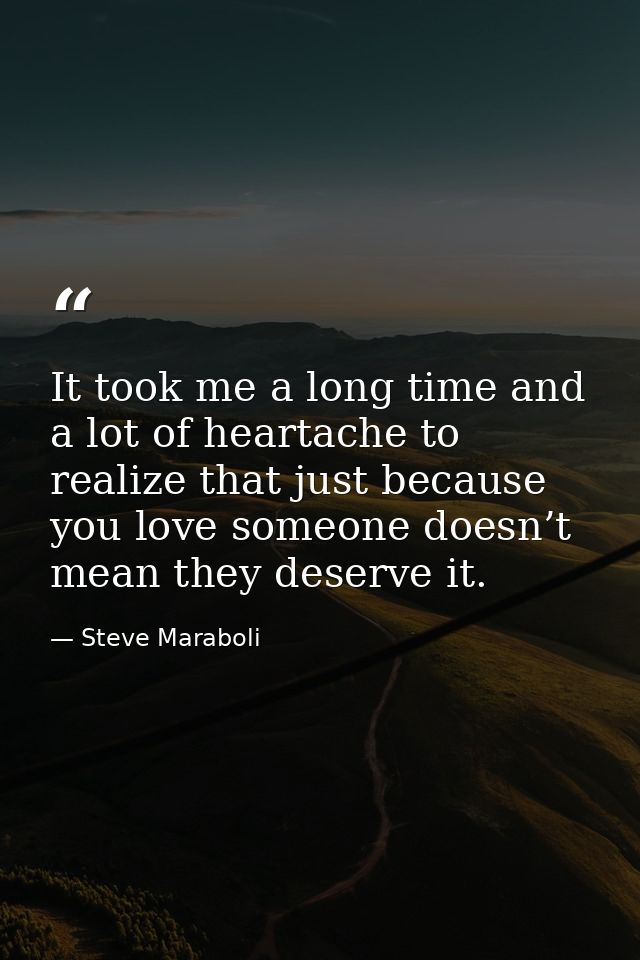 It took me a long time and a lot of heartache to realize that just because you love someone doesn’t mean they deserve it — Steve Maraboli