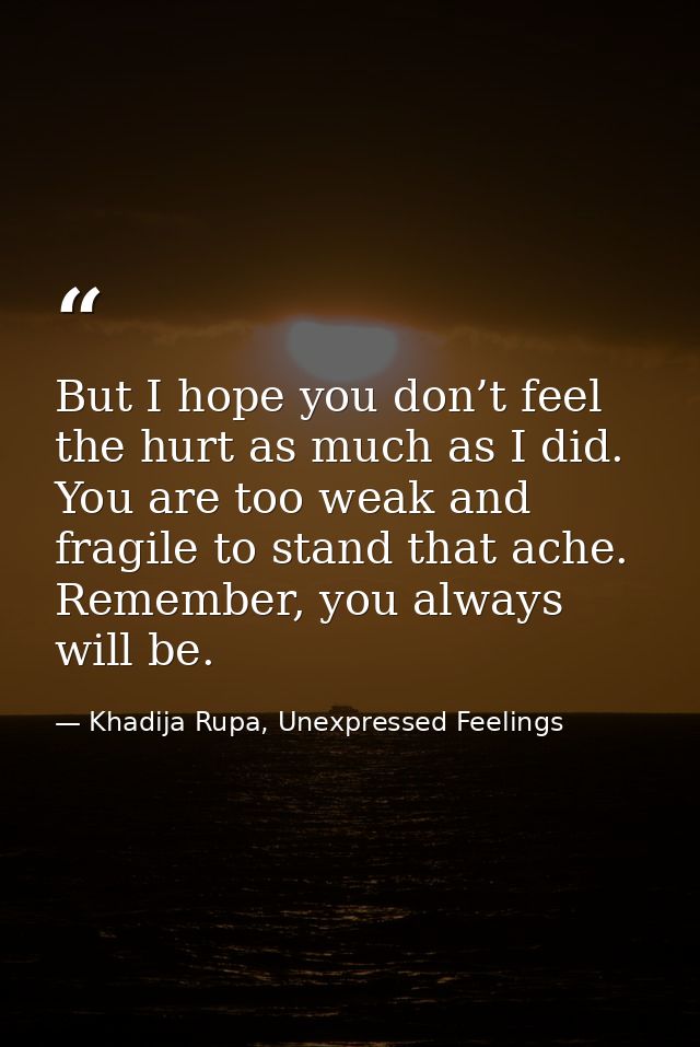 But I hope you don’t feel the hurt as much as I did. You are too weak and fragile to stand that ache. Remember, you alwa — Khadija Rupa, Unexpressed Feelings
