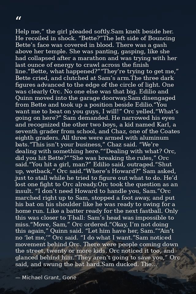 Help me,” the girl pleaded softly.Sam knelt beside her. He recoiled in shock. “Bette?”The left side of Bouncing Bette’s  — Michael Grant, Gone