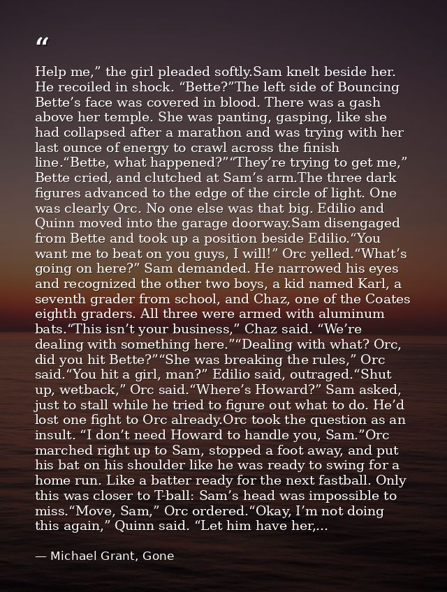 Help me,” the girl pleaded softly.Sam knelt beside her. He recoiled in shock. “Bette?”The left side of Bouncing Bette’s  — Michael Grant, Gone