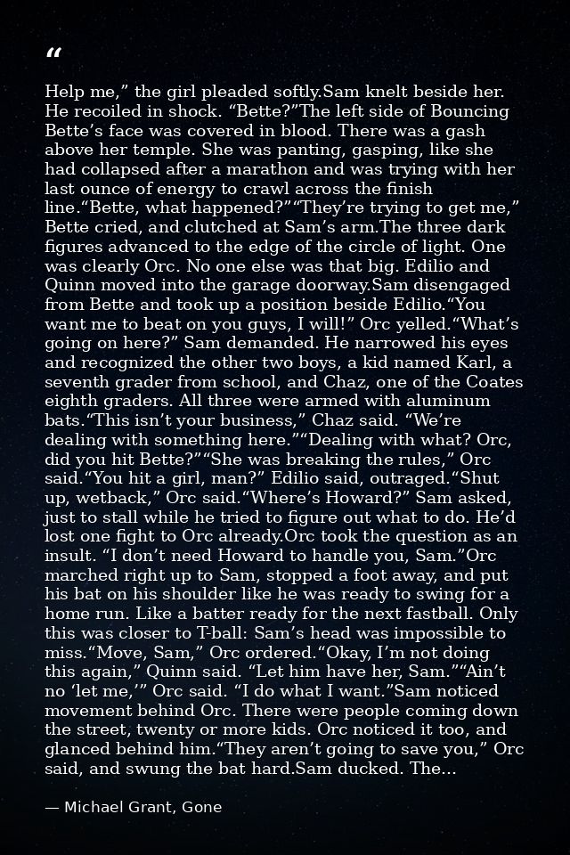 Help me,” the girl pleaded softly.Sam knelt beside her. He recoiled in shock. “Bette?”The left side of Bouncing Bette’s  — Michael Grant, Gone