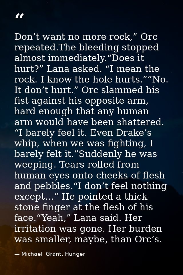 Don’t want no more rock,” Orc repeated.The bleeding stopped almost immediately.“Does it hurt?” Lana asked. “I mean the r — Michael  Grant, Hunger