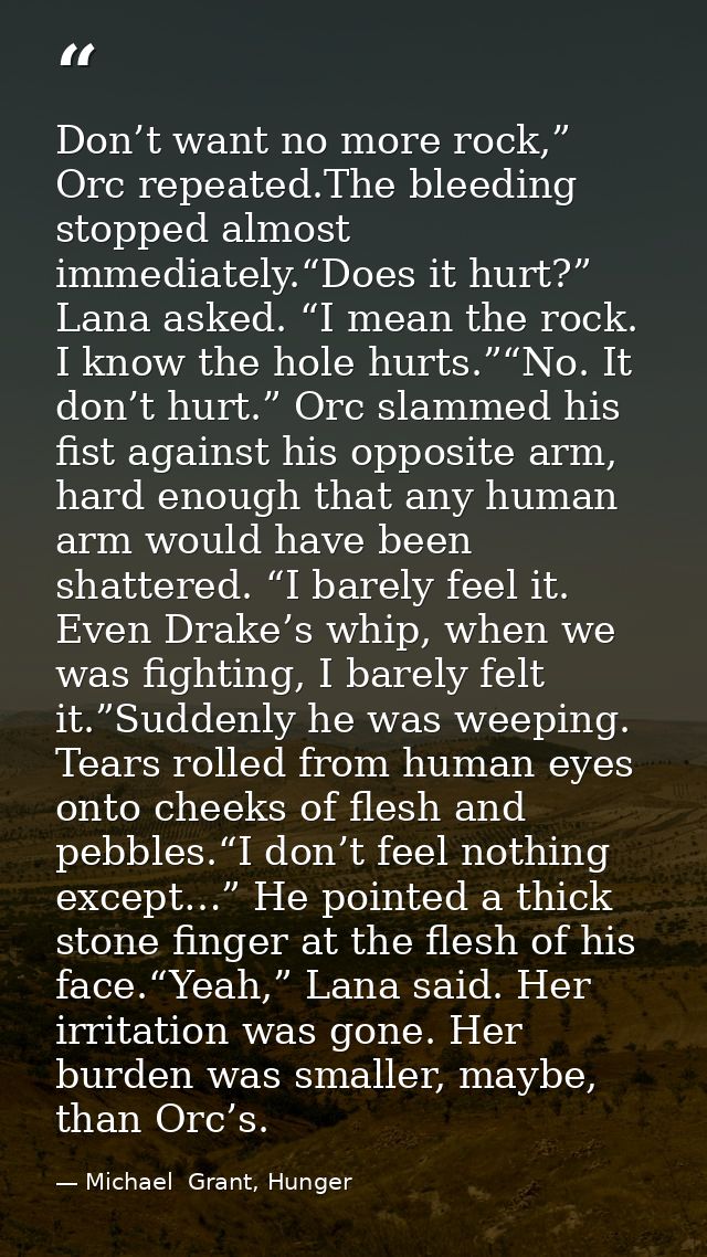 Don’t want no more rock,” Orc repeated.The bleeding stopped almost immediately.“Does it hurt?” Lana asked. “I mean the r — Michael  Grant, Hunger