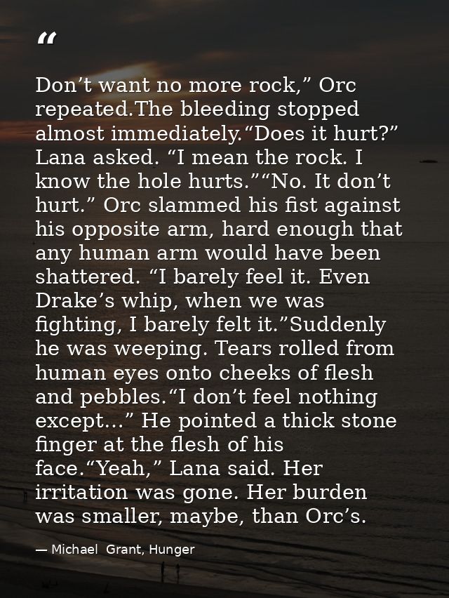 Don’t want no more rock,” Orc repeated.The bleeding stopped almost immediately.“Does it hurt?” Lana asked. “I mean the r — Michael  Grant, Hunger