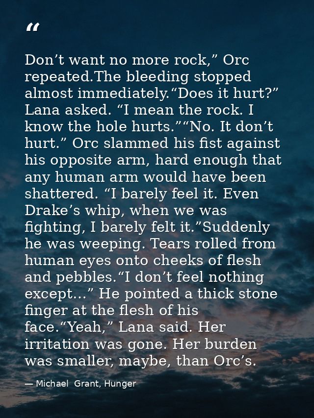 Don’t want no more rock,” Orc repeated.The bleeding stopped almost immediately.“Does it hurt?” Lana asked. “I mean the r — Michael  Grant, Hunger