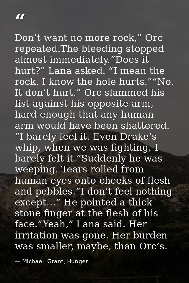 Don’t want no more rock,” Orc repeated.The bleeding stopped almost immediately.“Does it hurt?” Lana asked. “I mean the r — Michael  Grant, Hunger
