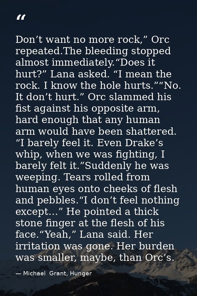 Don’t want no more rock,” Orc repeated.The bleeding stopped almost immediately.“Does it hurt?” Lana asked. “I mean the r — Michael  Grant, Hunger