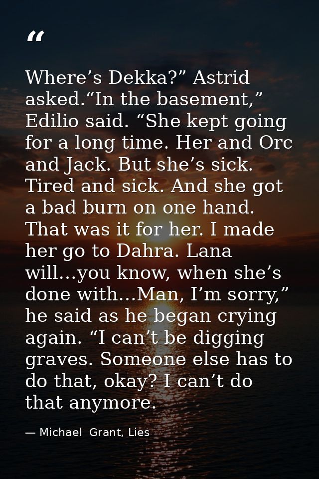 Where’s Dekka?” Astrid asked.“In the basement,” Edilio said. “She kept going for a long time. Her and Orc and Jack. But  — Michael  Grant, Lies