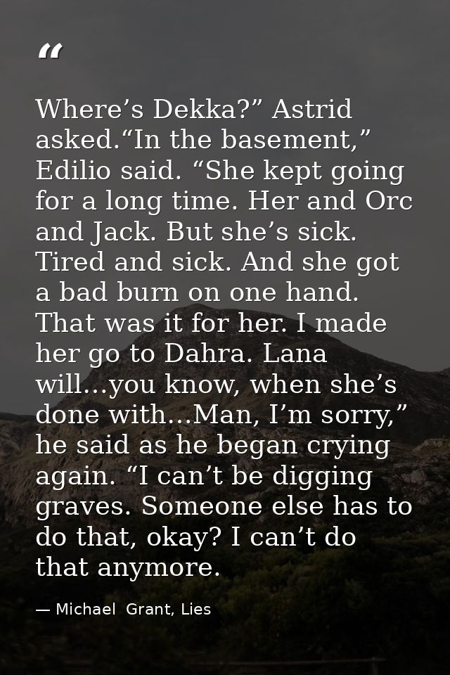 Where’s Dekka?” Astrid asked.“In the basement,” Edilio said. “She kept going for a long time. Her and Orc and Jack. But  — Michael  Grant, Lies