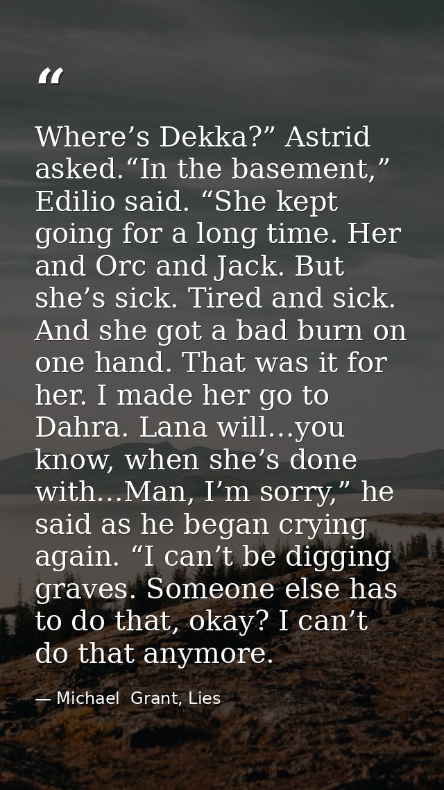 Where’s Dekka?” Astrid asked.“In the basement,” Edilio said. “She kept going for a long time. Her and Orc and Jack. But  — Michael  Grant, Lies