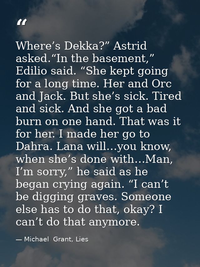 Where’s Dekka?” Astrid asked.“In the basement,” Edilio said. “She kept going for a long time. Her and Orc and Jack. But  — Michael  Grant, Lies