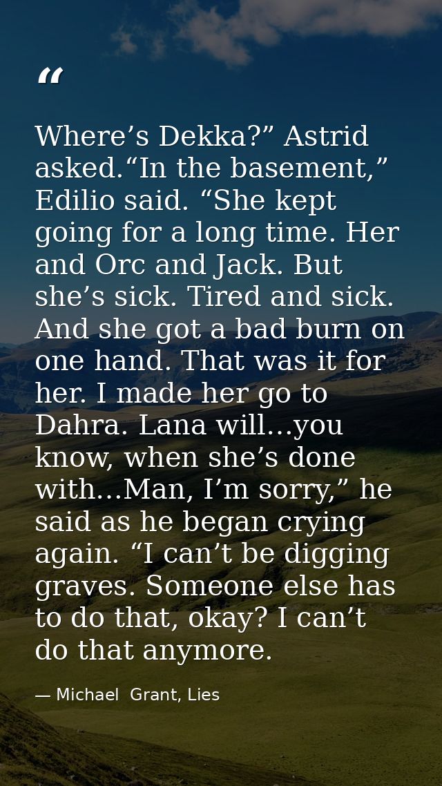 Where’s Dekka?” Astrid asked.“In the basement,” Edilio said. “She kept going for a long time. Her and Orc and Jack. But  — Michael  Grant, Lies