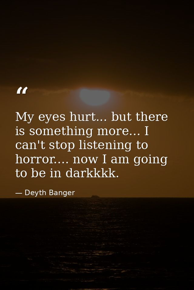 My eyes hurt... but there is something more... I can't stop listening to horror.... now I am going to be in darkkkk. — Deyth Banger