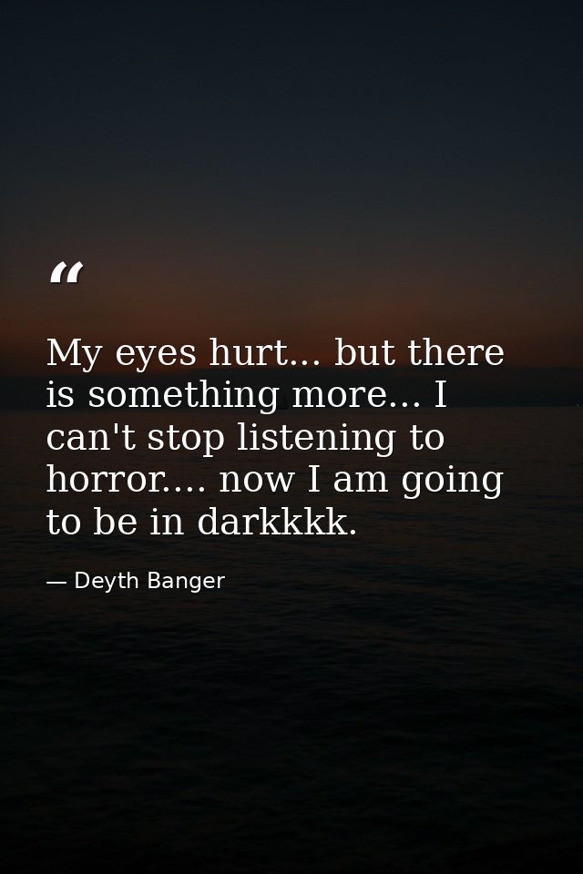 My eyes hurt... but there is something more... I can't stop listening to horror.... now I am going to be in darkkkk. — Deyth Banger