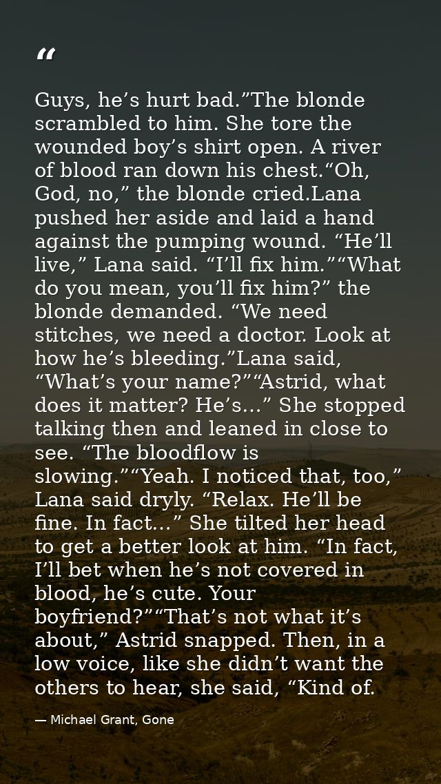 Guys, he’s hurt bad.”The blonde scrambled to him. She tore the wounded boy’s shirt open. A river of blood ran down his c — Michael Grant, Gone