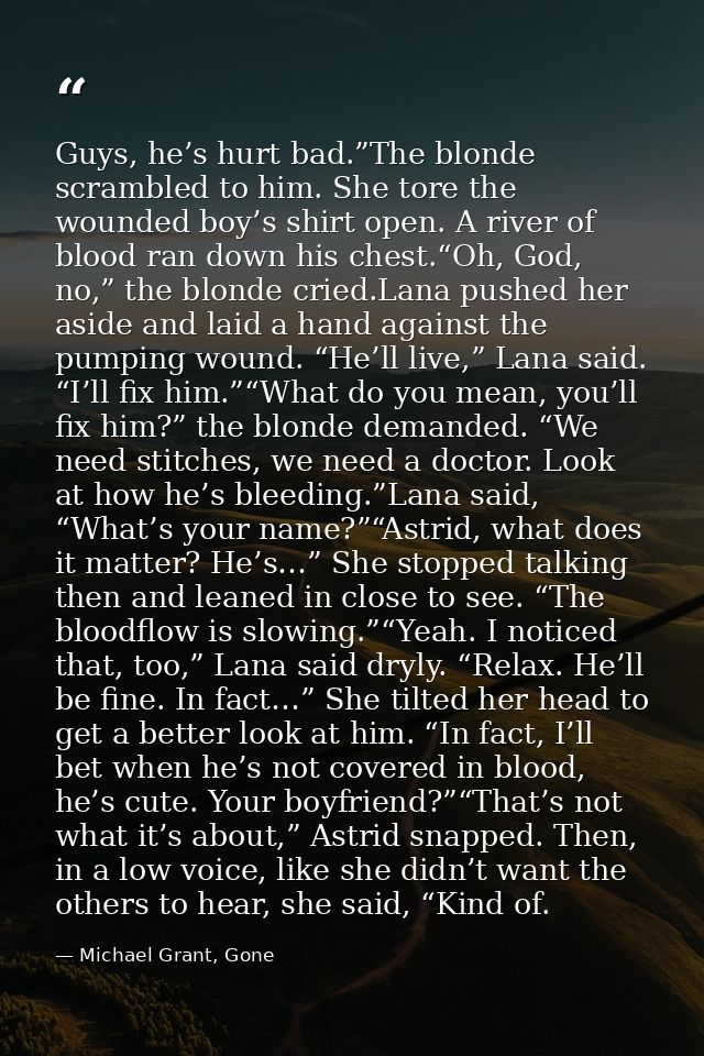Guys, he’s hurt bad.”The blonde scrambled to him. She tore the wounded boy’s shirt open. A river of blood ran down his c — Michael Grant, Gone
