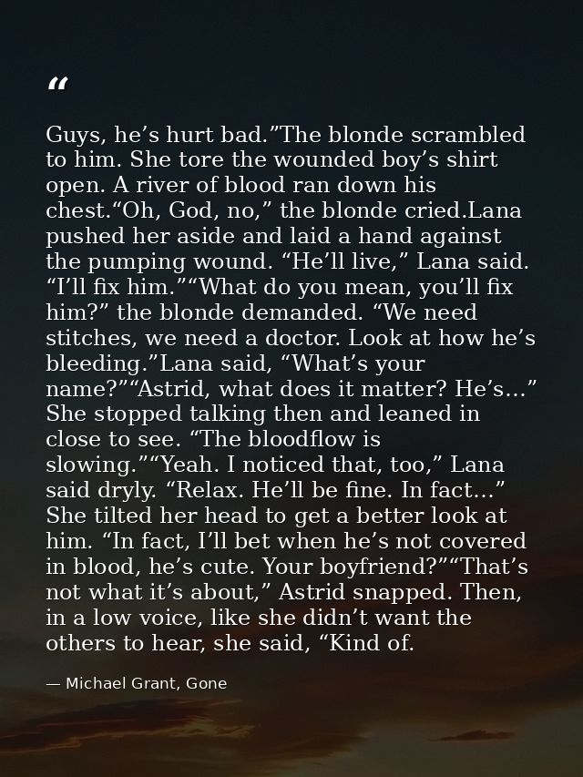 Guys, he’s hurt bad.”The blonde scrambled to him. She tore the wounded boy’s shirt open. A river of blood ran down his c — Michael Grant, Gone