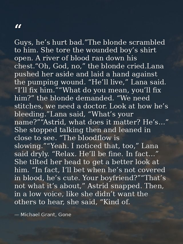 Guys, he’s hurt bad.”The blonde scrambled to him. She tore the wounded boy’s shirt open. A river of blood ran down his c — Michael Grant, Gone