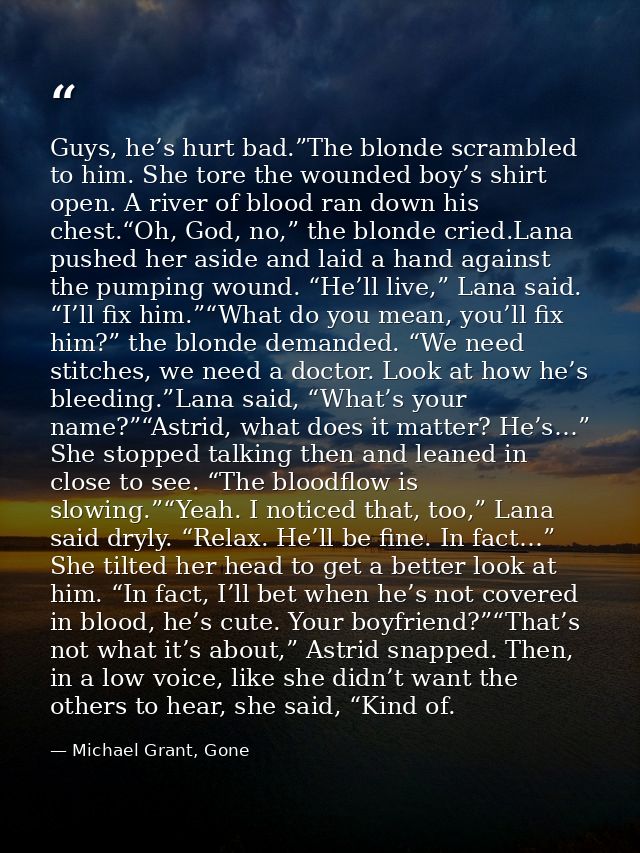Guys, he’s hurt bad.”The blonde scrambled to him. She tore the wounded boy’s shirt open. A river of blood ran down his c — Michael Grant, Gone