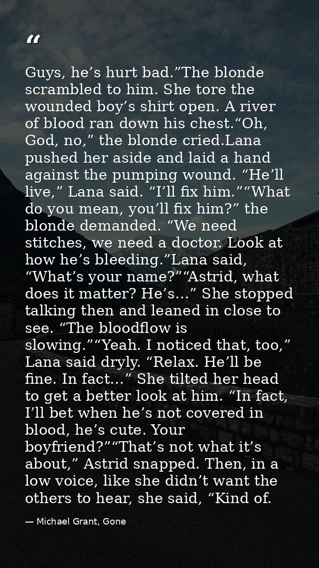 Guys, he’s hurt bad.”The blonde scrambled to him. She tore the wounded boy’s shirt open. A river of blood ran down his c — Michael Grant, Gone