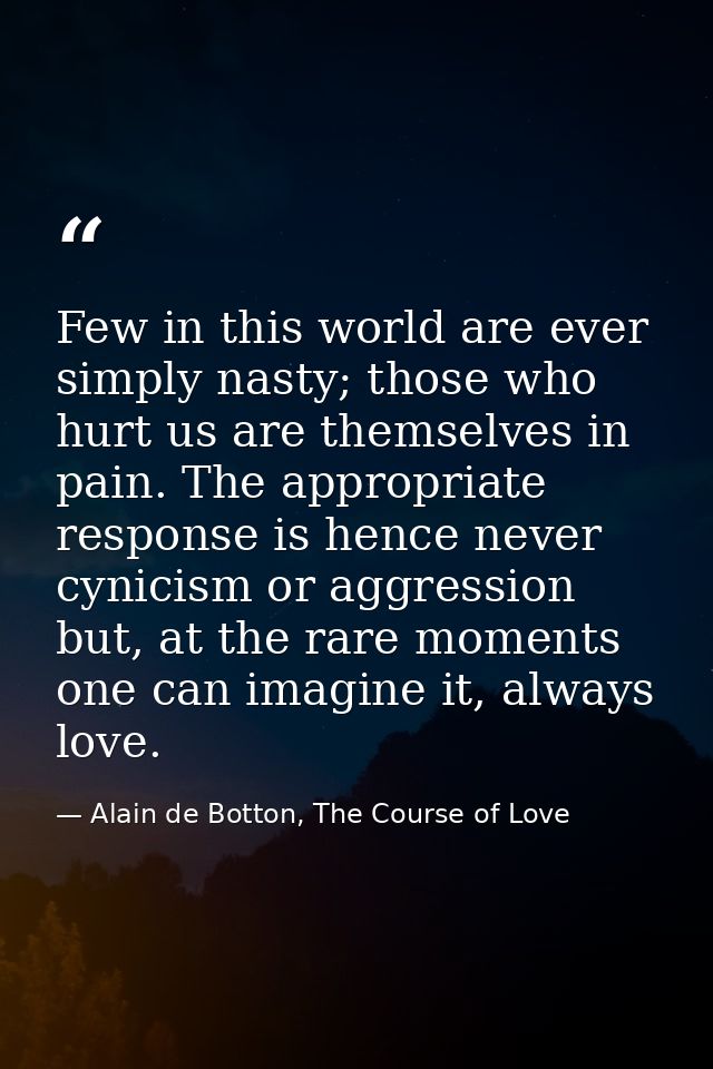 Few in this world are ever simply nasty; those who hurt us are themselves in pain. The appropriate response is hence nev — Alain de Botton, The Course of Love