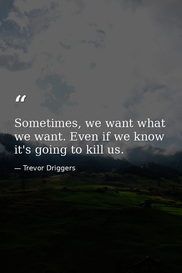 Sometimes, we want what we want. Even if we know it's going to kill us. — Trevor Driggers