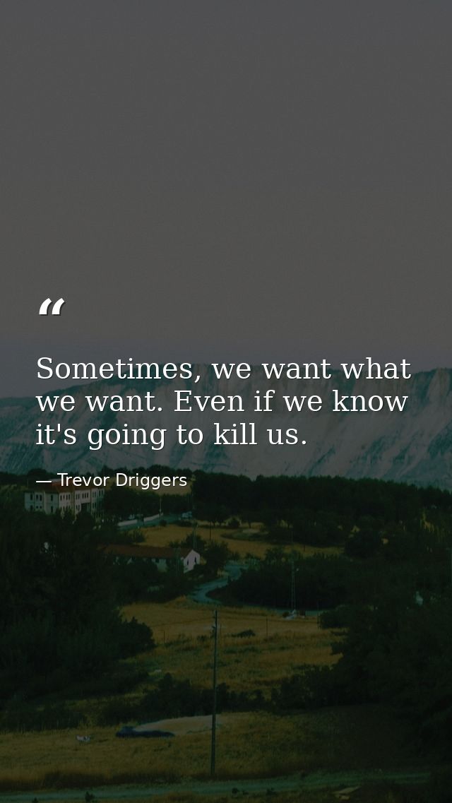 Sometimes, we want what we want. Even if we know it's going to kill us. — Trevor Driggers