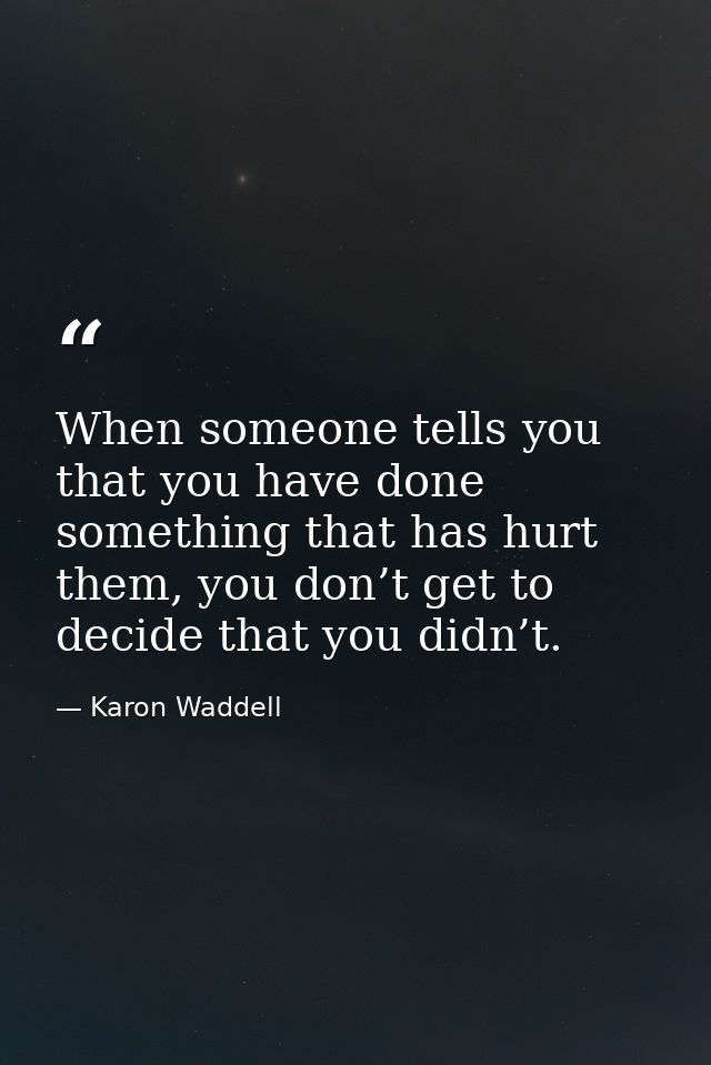 When someone tells you that you have done something that has hurt them, you don’t get to decide that you didn’t. — Karon Waddell