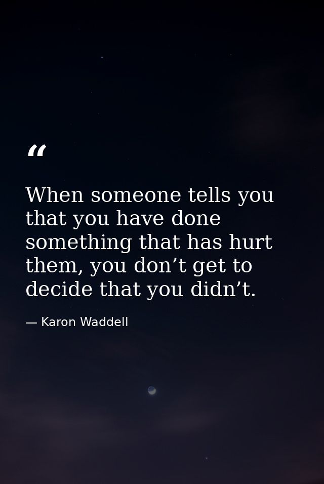 When someone tells you that you have done something that has hurt them, you don’t get to decide that you didn’t. — Karon Waddell