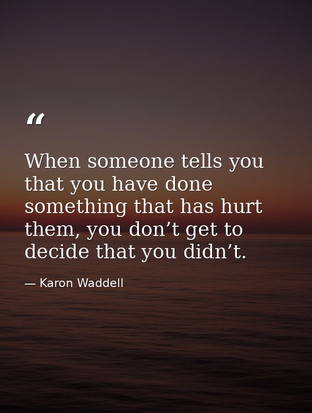 When someone tells you that you have done something that has hurt them, you don’t get to decide that you didn’t. — Karon Waddell
