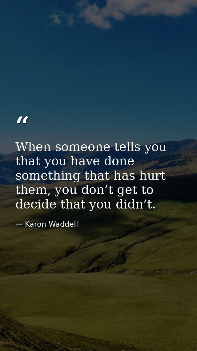 When someone tells you that you have done something that has hurt them, you don’t get to decide that you didn’t. — Karon Waddell