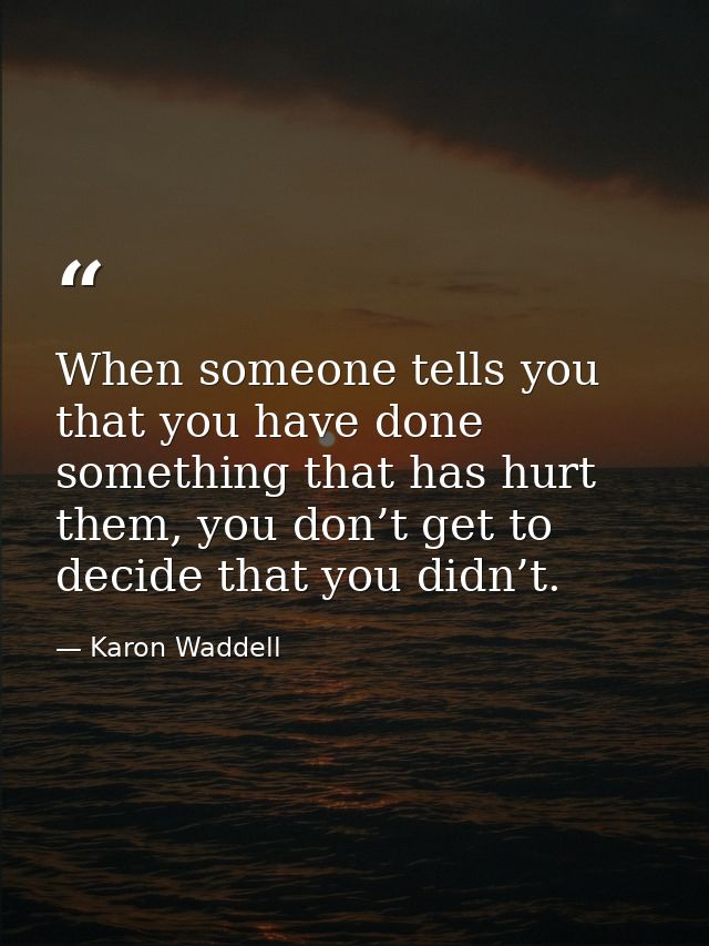 When someone tells you that you have done something that has hurt them, you don’t get to decide that you didn’t. — Karon Waddell