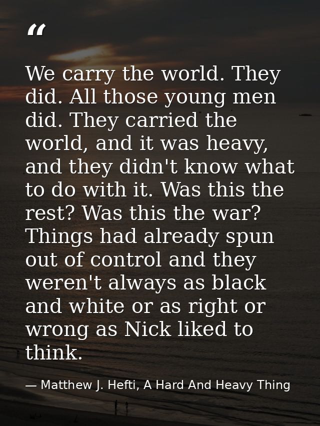 We carry the world. They did. All those young men did. They carried the world, and it was heavy, and they didn't know wh — Matthew J. Hefti, A Hard And Heavy Thing