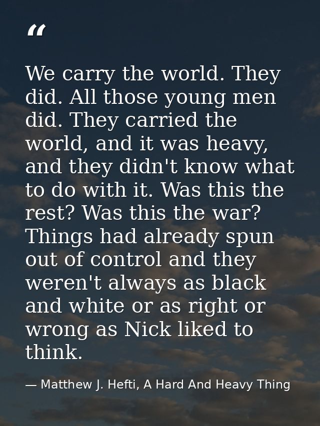We carry the world. They did. All those young men did. They carried the world, and it was heavy, and they didn't know wh — Matthew J. Hefti, A Hard And Heavy Thing